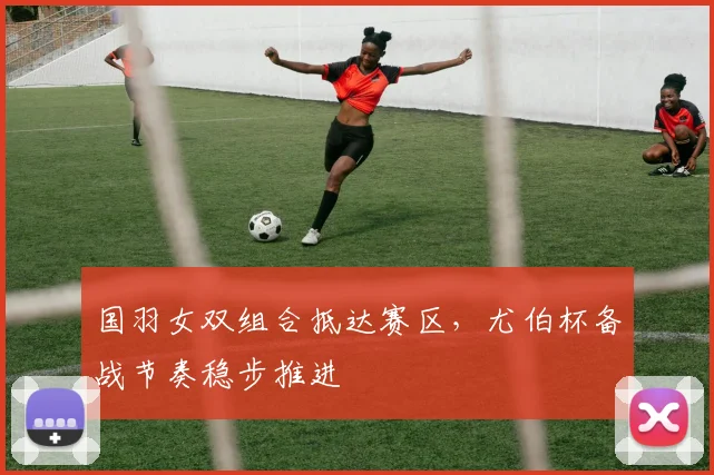 国羽女双组合抵达赛区，尤伯杯备战节奏稳步推进