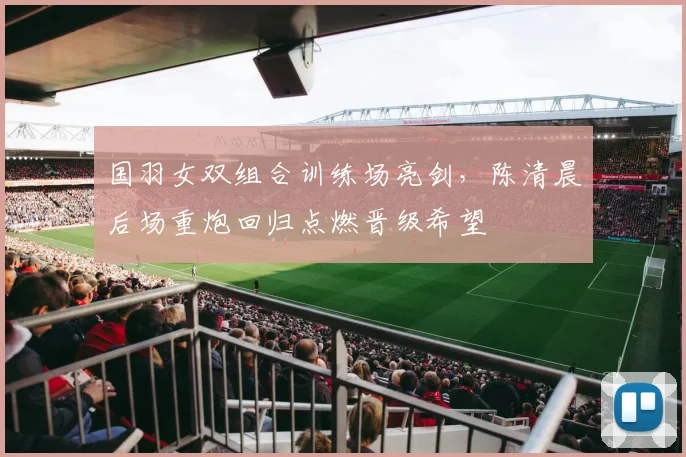 国羽女双组合训练场亮剑，陈清晨后场重炮回归点燃晋级希望