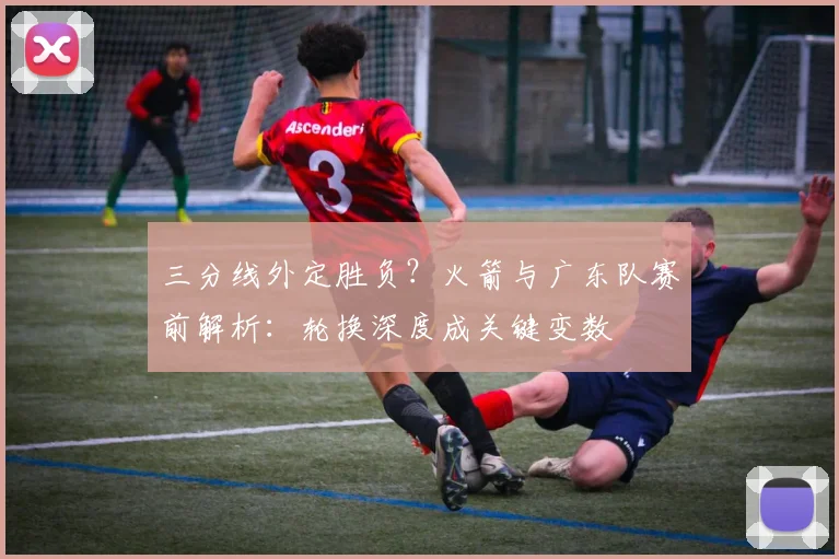 三分线外定胜负？火箭与广东队赛前解析：轮换深度成关键变数
