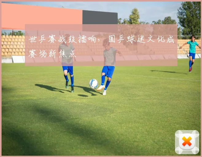 世乒赛战鼓擂响,国乒球迷文化成赛场新焦点