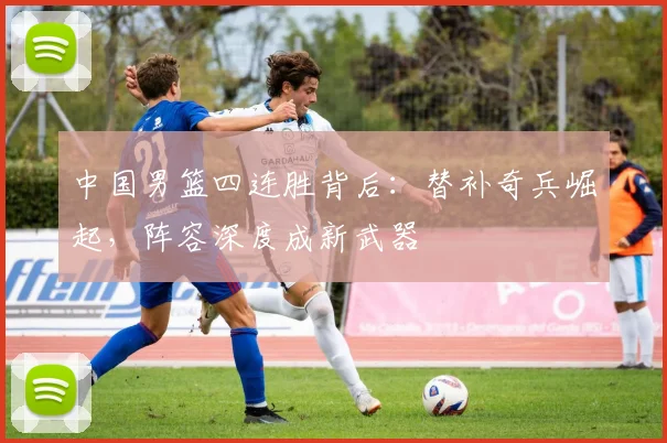 中国男篮四连胜背后：替补奇兵崛起，阵容深度成新武器