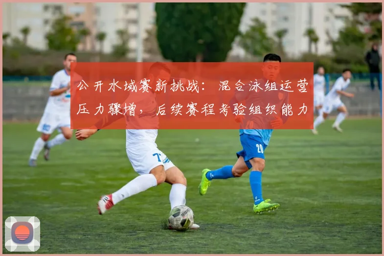 公开水域赛新挑战：混合泳组运营压力骤增，后续赛程考验组织能力