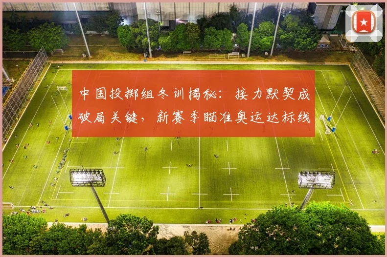 中国投掷组冬训揭秘：接力默契成破局关键，新赛季瞄准奥运达标线