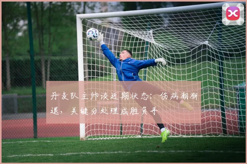 丹麦队主帅谈近期状态：伤病潮渐退，关键分处理成胜负手