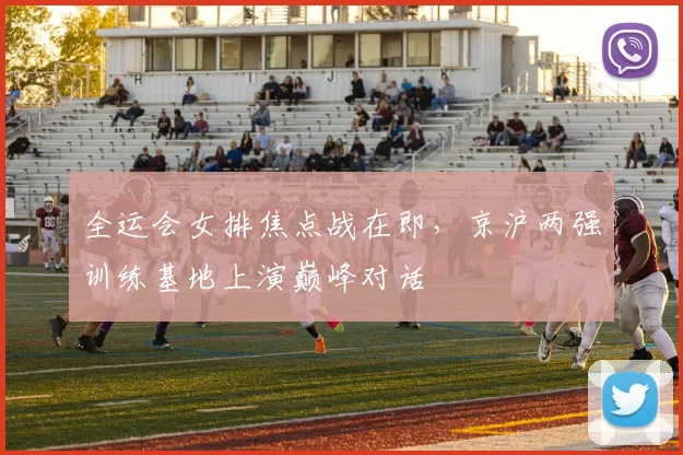 全运会女排焦点战在即,京沪两强训练基地上演巅峰对话