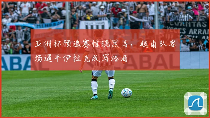 亚洲杯预选赛惊现黑马,越南队客场逼平伊拉克改写格局