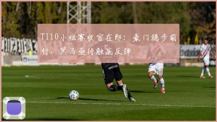 TI10小组赛收官在即：豪门稳步前行，黑马亟待触底反弹