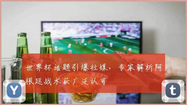 世界杯话题引爆社媒,专家解析阿根廷战术获广泛认可