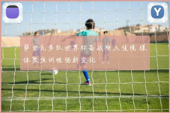 萨尔瓦多队世界杯备战渐入佳境 媒体聚焦训练场新变化