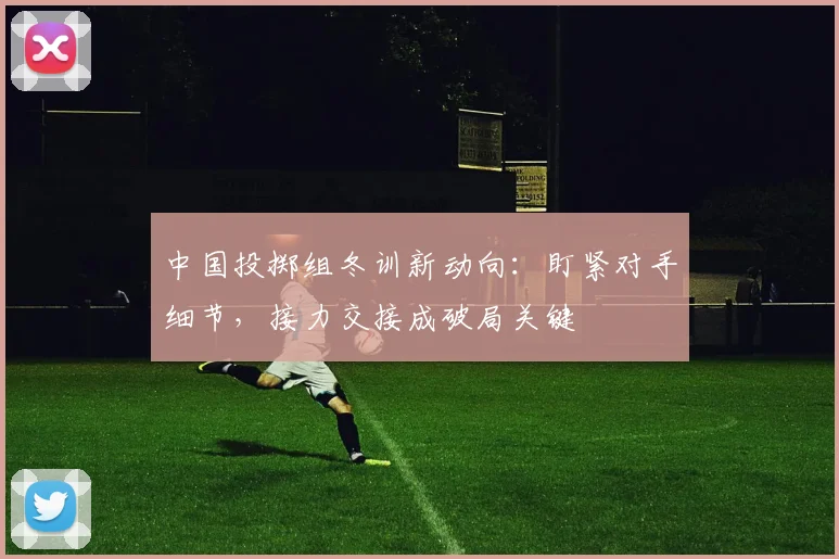 中国投掷组冬训新动向：盯紧对手细节，接力交接成破局关键