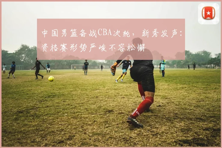中国男篮备战CBA次轮，新秀发声：资格赛形势严峻不容松懈