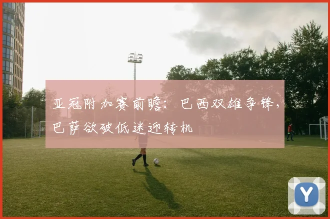 亚冠附加赛前瞻:巴西双雄争锋,巴萨欲破低迷迎转机