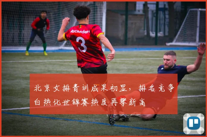 北京女排青训成果初显，排名竞争白热化世锦赛热度再攀新高