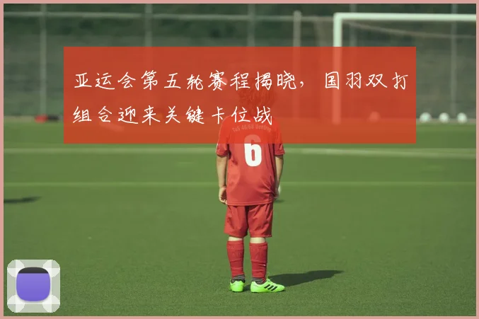 亚运会第五轮赛程揭晓，国羽双打组合迎来关键卡位战
