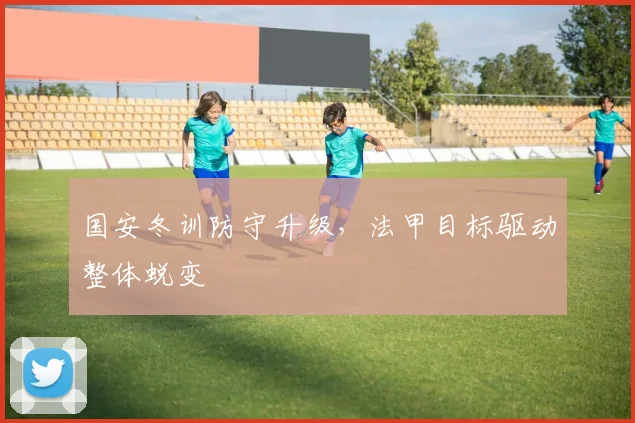 国安冬训防守升级，法甲目标驱动整体蜕变