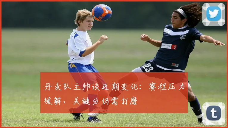 丹麦队主帅谈近期变化：赛程压力缓解，关键分仍需打磨