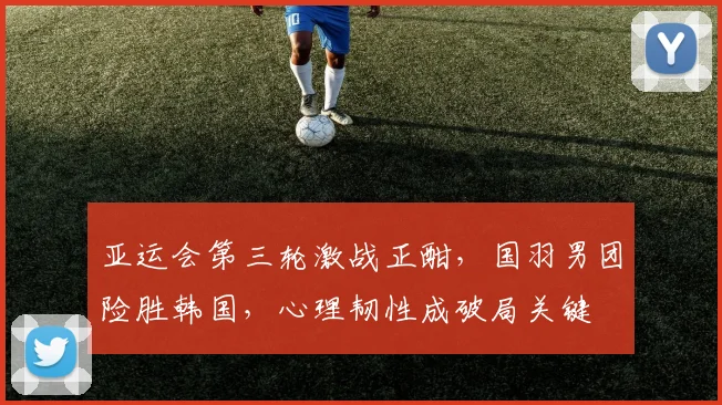 亚运会第三轮激战正酣，国羽男团险胜韩国，心理韧性成破局关键