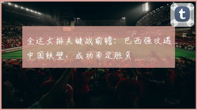 全运女排关键战前瞻：巴西强攻遇中国铁壁，成功率定胜负