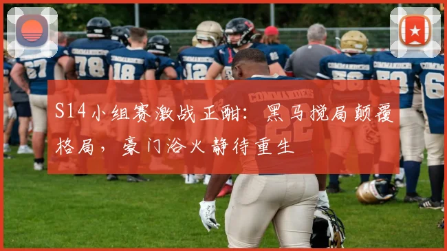 S14小组赛激战正酣:黑马搅局颠覆格局,豪门浴火静待重生
