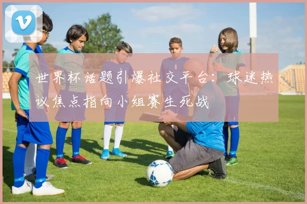 世界杯话题引爆社交平台：球迷热议焦点指向小组赛生死战
