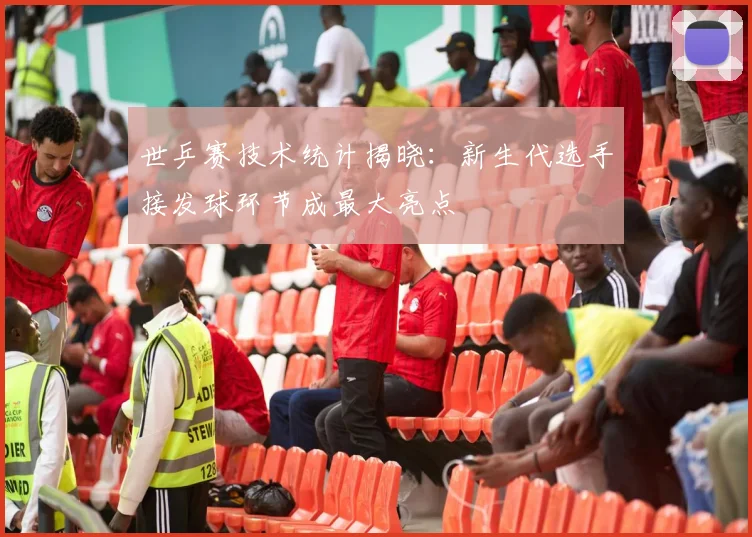世乒赛技术统计揭晓：新生代选手接发球环节成最大亮点