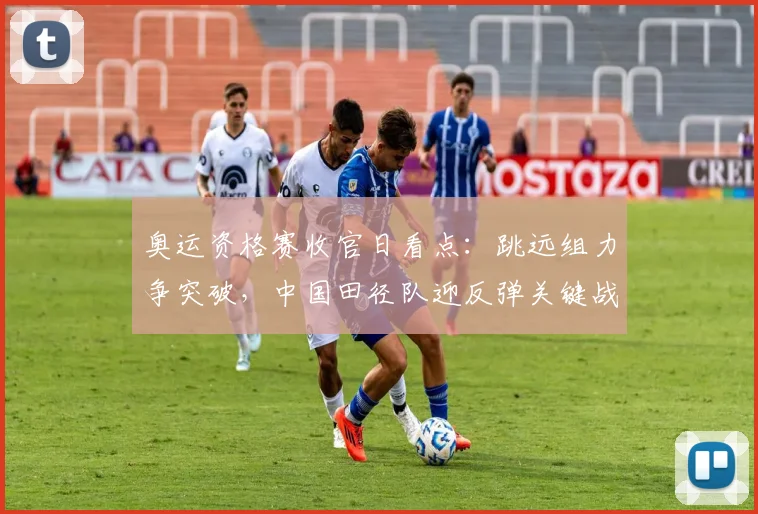 奥运资格赛收官日看点:跳远组力争突破,中国田径队迎反弹关键战