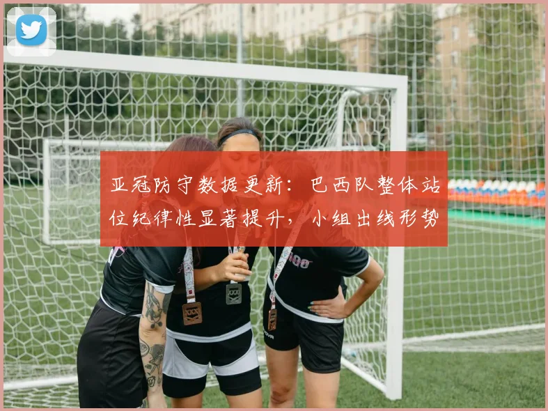 亚冠防守数据更新：巴西队整体站位纪律性显著提升，小组出线形势渐趋明朗