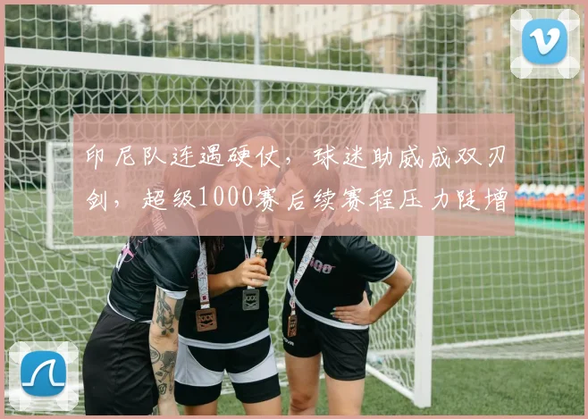 印尼队连遇硬仗，球迷助威成双刃剑，超级1000赛后续赛程压力陡增