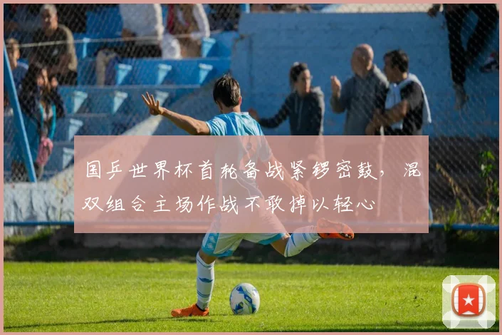 国乒世界杯首轮备战紧锣密鼓，混双组合主场作战不敢掉以轻心