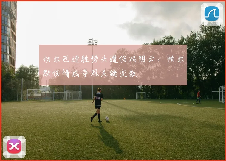 切尔西连胜势头遭伤病阴云，帕尔默伤情成争冠关键变数