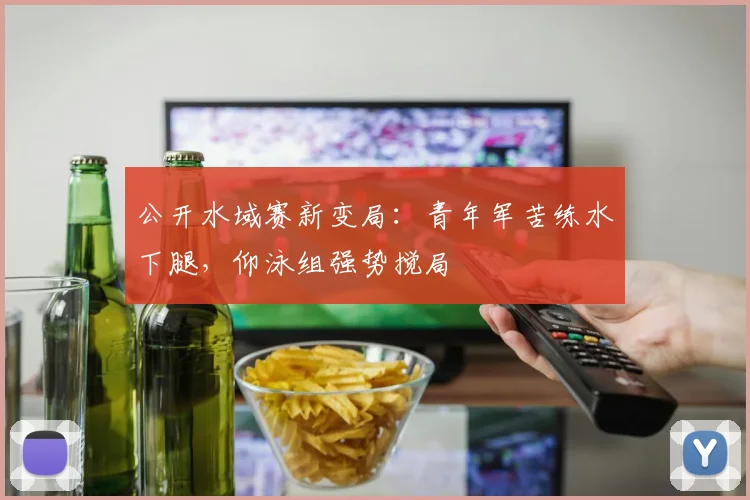公开水域赛新变局：青年军苦练水下腿，仰泳组强势搅局
