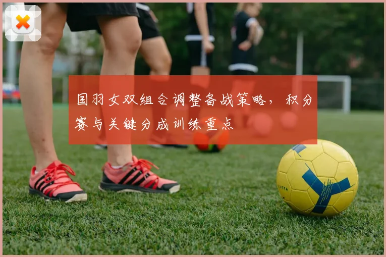 国羽女双组合调整备战策略，积分赛与关键分成训练重点