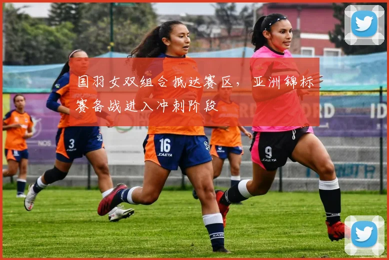 国羽女双组合抵达赛区，亚洲锦标赛备战进入冲刺阶段