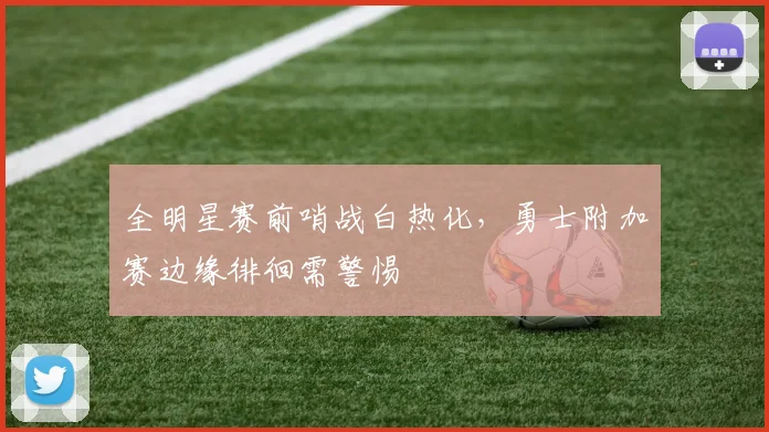 全明星赛前哨战白热化，勇士附加赛边缘徘徊需警惕
