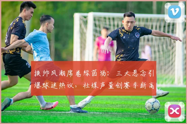 换帅风潮席卷绿茵场：三大悬念引爆球迷热议，社媒声量创赛季新高