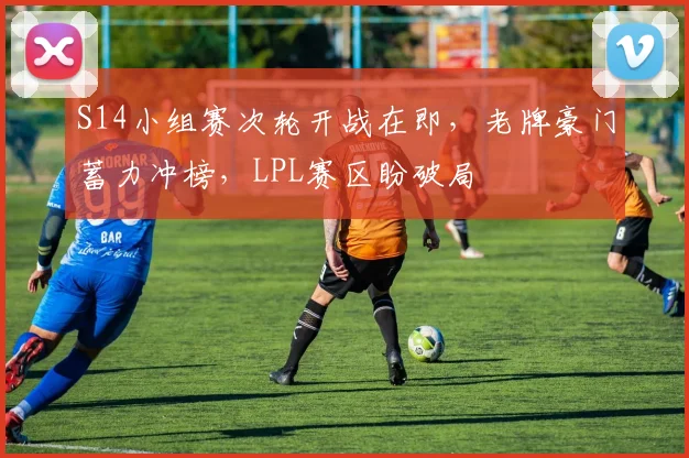 S14小组赛次轮开战在即,老牌豪门蓄力冲榜,LPL赛区盼破局