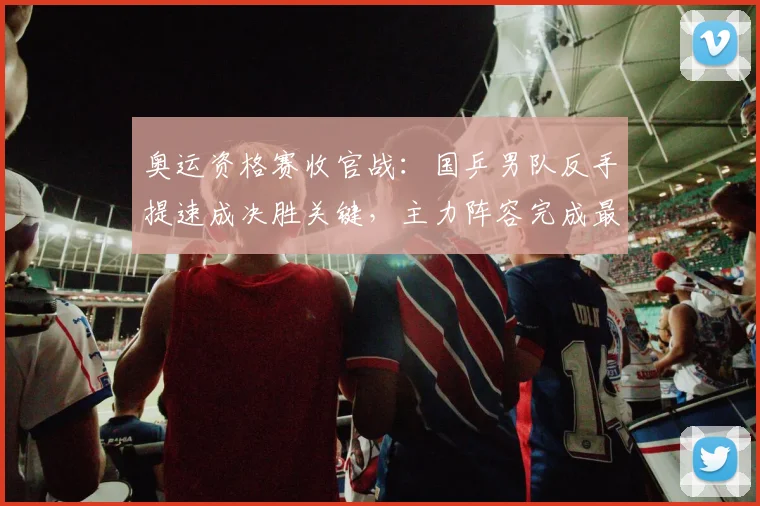 奥运资格赛收官战：国乒男队反手提速成决胜关键，主力阵容完成最后调试