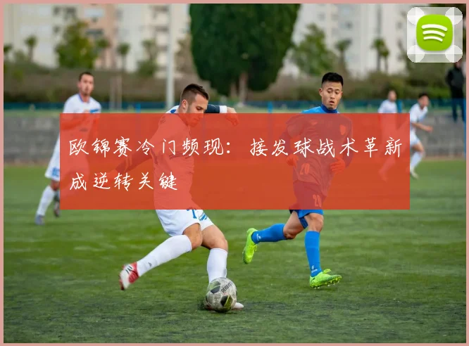 欧锦赛冷门频现:接发球战术革新成逆转关键