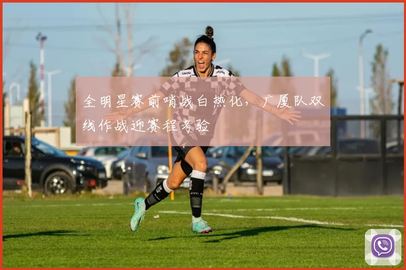 全明星赛前哨战白热化,广厦队双线作战迎赛程考验