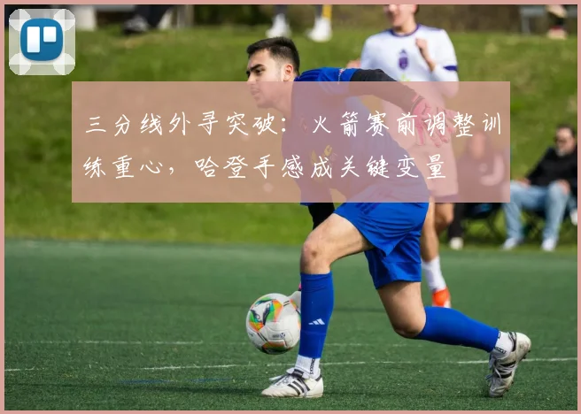 三分线外寻突破:火箭赛前调整训练重心,哈登手感成关键变量