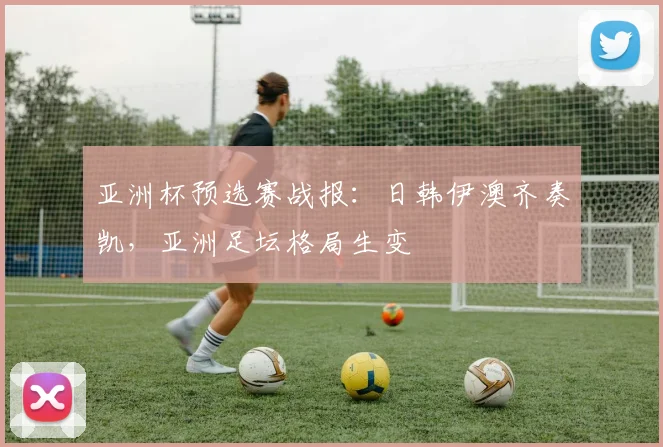 亚洲杯预选赛战报:日韩伊澳齐奏凯,亚洲足坛格局生变