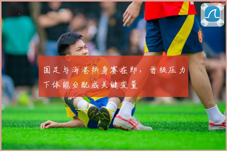 国足与海港热身赛在即，晋级压力下体能分配成关键变量