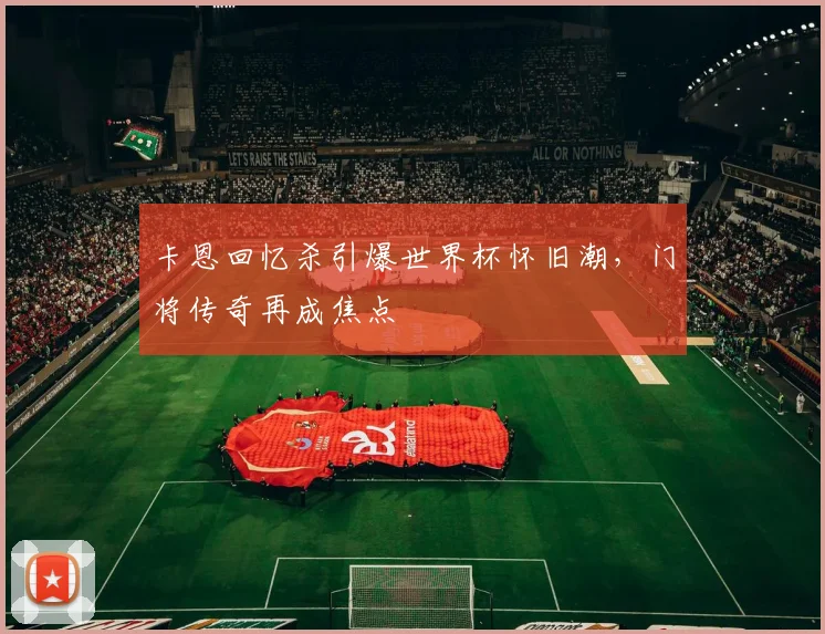 卡恩回忆杀引爆世界杯怀旧潮,门将传奇再成焦点