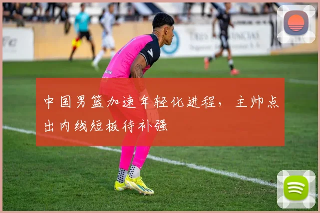 中国男篮加速年轻化进程，主帅点出内线短板待补强