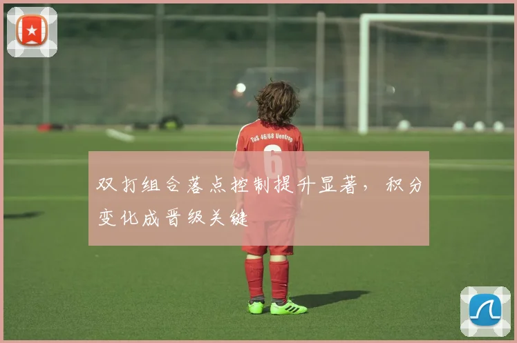 双打组合落点控制提升显著，积分变化成晋级关键