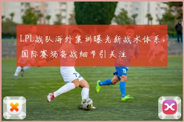 LPL战队海外集训曝光新战术体系，国际赛场备战细节引关注