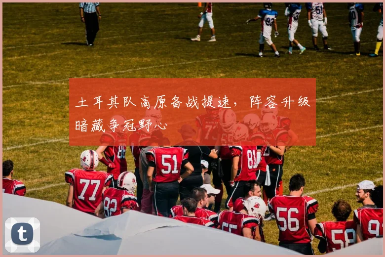 土耳其队高原备战提速，阵容升级暗藏争冠野心