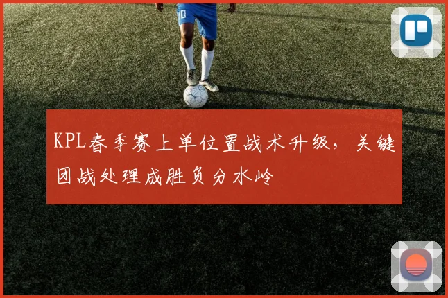 KPL春季赛上单位置战术升级，关键团战处理成胜负分水岭