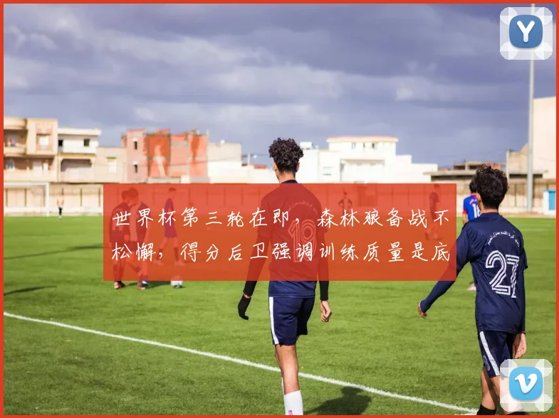 世界杯第三轮在即，森林狼备战不松懈，得分后卫强调训练质量是底线