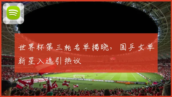 世界杯第三轮名单揭晓,国乒女单新星入选引热议